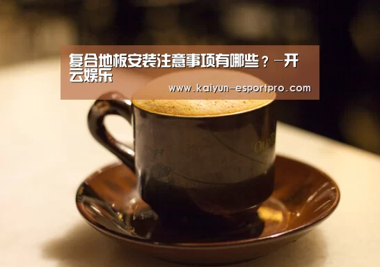 复合地板安装注意事项有哪些?-开云娱乐(图2) 开云娱乐